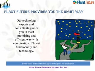 Plant Future Provides You The Right Way
Our technology
experts and
consultants guides
you in most
promising and
efficient way with
combination of latest
functionality and
technology.

Better ideas and best technology is the sign of our excellence.

Plant Future Software Services Pvt. Ltd.

 