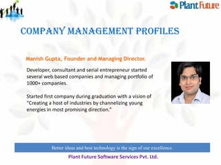 COMPANY MANAGEMENT PROFILES
Manish Gupta, Founder and Managing Director.
Developer, consultant and serial entrepreneur started
several web based companies and managing portfolio of
1000+ companies.
Started first company during graduation with a vision of
“Creating a host of industries by channelizing young
energies in most promising direction.”

Better ideas and best technology is the sign of our excellence.

Plant Future Software Services Pvt. Ltd.

 