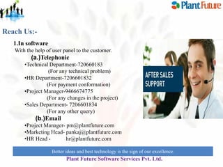 Reach Us:1.In software
With the help of user panel to the customer.

(a.)Telephonic
•Technical Department-720660183
(For any technical problem)
•HR Department-7206601832
(For payment conformation)
•Project Manager-9466674775
(For any changes in the project)
•Sales Department- 7206601834
(For any other query)

(b.)Email
•Project Manager- pm@plantfuture.com
•Marketing Head- pankaj@plantfuture.com
•HR Head hr@plantfuture.com
Better ideas and best technology is the sign of our excellence.

Plant Future Software Services Pvt. Ltd.

 