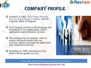 Company Profile
 Founded in 2005, Plant Future Software
Services is a Software Company, with the
corporate office in Gurgoan.
 The Company involves in the designing and
developing of web applications, mobile
applications and information systems

 The company has an energetic team of
experts and professionals who can
research, enhance and make the application
look and perform the best
 We believe in 100% satisfaction of our
client with our quality services.
Better ideas and best technology is the sign of our excellence.
innovate for future growth to maintain leadership

Plant Future Software Services Pvt. Ltd.

 