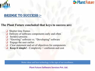 Bridge to Success :The Plant Future concluded that keys to success are:








Shorter time frames
Delivery of software components early and often
Iterative process
“Growing" software vs. “Developing" software
Engage the user earlier
Clear statement and set of objectives for components
Keep it simple! - Complexity = confusion and cost

Better ideas and best technology is the sign of our excellence.
innovate for future growth to maintain leadership

Plant Future Software Services Pvt. Ltd.

 