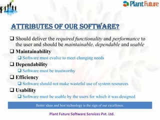 Attributes of our software?
 Should deliver the required functionality and performance to
the user and should be maintainable, dependable and usable
 Maintainability
 Software must evolve to meet changing needs

 Dependability
 Software must be trustworthy

 Efficiency
 Software should not make wasteful use of system resources

 Usability
 Software must be usable by the users for which it was designed
Better ideas and best technology is the sign of our excellence.
innovate for future growth to maintain leadership

Plant Future Software Services Pvt. Ltd.

 