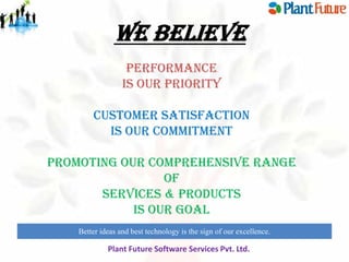 WE BELIEVE
PERFORMANCE
Is Our Priority
Customer Satisfaction
Is Our Commitment
Promoting Our Comprehensive Range
Of
Services & Products
Is Our gOAL
Better ideas and best technology is the sign of our excellence.
innovate for future growth to maintain leadership

Plant Future Software Services Pvt. Ltd.

 