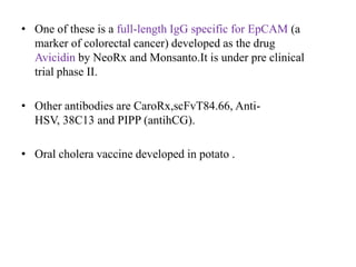 • One of these is a full-length IgG specific for EpCAM (a
marker of colorectal cancer) developed as the drug
Avicidin by NeoRx and Monsanto.It is under pre clinical
trial phase II.
• Other antibodies are CaroRx,scFvT84.66, AntiHSV, 38C13 and PIPP (antihCG).
• Oral cholera vaccine developed in potato .

 