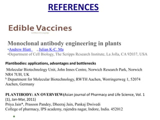 REFERENCES

Monoclonal antibody engineering in plants
•Andrew Hiatt , Julian K-C. Ma
•Department of Cell Biology, The Scripps Rcsearch Institute, La Jolla, CA 92037, USA
Plantibodies: applications, advantages and bottlenecks

Molecular Biotechnology Unit, John Innes Centre, Norwich Research Park, Norwich
NR4 7UH, UK
b Department for Molecular Biotechnology, RWTH Aachen, Worringerweg 1, 52074
Aachen, Germany
PLANTIBODY: AN OVERVIEW(Asian journal of Pharmacy and Life Science, Vol. 1
(1), Jan-Mar, 2011)
Priya Jain*, Prasoon Pandey, Dheeraj Jain, Pankaj Dwivedi
College of pharmacy, IPS academy, rajendra nagar, Indore, India. 452012

 