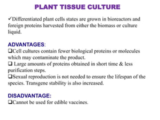 PLANT TISSUE CULTURE
Differentiated plant cells states are grown in bioreactors and
foreign proteins harvested from either the biomass or culture
liquid.
ADVANTAGES:
Cell cultures contain fewer biological proteins or molecules
which may contaminate the product.
 Large amounts of proteins obtained in short time & less
purification steps.
Sexual reproduction is not needed to ensure the lifespan of the
species. Transgene stability is also increased.
DISADVANTAGE:
Cannot be used for edible vaccines.

 