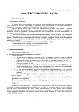 C.E.I.P. Juan de Vallejo - Plan de Integración de las TIC
1
PLAN DE INTEGRACIÓN DE LAS T.I.C.
1. NUESTRO CENTRO
1.1.- Presentación del Centro
El Colegio Público Juan de Vallejo está situado en el barrio de Gamonal, donde habita la tercera parte
de la población de la ciudad, y donde hay un predominio obrero, pero también un componente apreciable de
empresarios individuales y trabajadores independientes de la industria y servicios.
Población escolar de clase media y media baja, buenos edificios escolares, patios amplios. La matrícula
actual asciende a 643 alumnos de Infantil y Primaria, distribuidos en 18 grupos de Primaria y 9 unidades de
Educación Infantil. La plantilla del Centro está compuesta por 39 maestros/as, un auxiliar administrativo y un
orientador a tiempo parcial.
Las aulas son suficientes para la matrícula y población de nuestra zona de influencia. Las instalaciones
deportivas, cerradas, son menores de las que un centro de estas dimensiones precisa, lo que obliga a utilizar el
exterior. Tenemos espacios disponibles para biblioteca, laboratorio, Educación musical, Aula de Informática,
tutorías, así como despachos para Dirección, Secretaría y Sala de Profesores. Disponemos de Comedor
Escolar de 180 plazas.
Nuestro colegio consta de dos edificios, con una separación física notable:
• Un edificio en el que se imparte el 2º ciclo de Educación Infantil.
• Un edificio en el que se imparte Educación Primaria.
1.2.- Medios informáticos
Ordenadores e instalaciones
El colegio dispone de los siguientes espacios informáticos:
Edificio de Primaria
• Un aula con 26 ordenadores conectados en red y con conexión a Internet a través de una línea
ADSL. En este espacio contamos con dos impresoras: una de color y una láser. Disponemos de
un equipamiento móvil por planta con una T.V. de color, un video y un reproductor de DVD.
• Biblioteca con 6 ordenadores conectados en red y con conexión a Internet a través de una línea
ADSL con impresora en color.
• Sala de profesores con 2 ordenadores conectados en red con los de la Biblioteca y con
conexión de banda ancha a Internet y una impresora en color. Punto wi-fi en planta baja y
puntos de conexión a Internet en el aula de música y el gimnasio.
• En este edificio disponemos también de 4 ordenadores conectados en red y con conexión a
Internet a través de una línea ADSL en las dependencias de Secretaría, Jefatura de Estudios y
Dirección.
• Las aulas de Pedagogía Terapéutica y Logopedia disponen de un ordenador cada una.
Edificio de Infantil
• Un ordenador en un espacio de uso común, utilizado básicamente en los desdobles de grupos dentro
del área de idioma extranjero.
• Dos ordenadores en dispositivo móvil (uno por planta) para poder transportar a cada aula.
Programas
Todos los programas educativos y el material en formato electrónico (CD, DVD) adquirido por el Centro
o facilitado por organismos oficiales se cataloga y archiva en el aula de informática. Algunos de esos materiales
han sido creados por profesorado del Centro, aspecto que se potenciará de forma especial. Otros programas
gratuitos han sido conseguidos desde Internet. Así mismo se ha realizado un esfuerzo a la hora de adquirir o
diseñar programas informáticos que faciliten la gestión de los diversos procesos del Centro, de acuerdo con el
modelo EFQM de calidad.
 