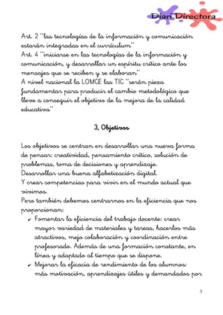 Art. 2 ‘’las tecnologías de la información y comunicación
estarán integradas en el currículum’’
Art. 4 ‘’iniciarse en las tecnologías de la información y
comunicación, y desarrollar un espíritu crítico ante los
mensajes que se reciben y se elaboran’’
A nivel nacional la LOMCE las TIC ‘’serán pieza
fundamentar para producir el cambio metodológico que
lleve a conseguir el objetivo de la mejora de la calidad
educativa’’
3, Objetivos
Los objetivos se centran en desarrollar una nueva forma
de pensar: creatividad, pensamiento crítico, solución de
problemas, toma de decisiones y aprendizaje.
Desarrollar una buena alfabetización digital.
Y crear competencias para vivir en el mundo actual que
vivimos.
Pero también debemos centrarnos en la eficiencia que nos
proporcionan:
✔ Fomentar la eficiencia del trabajo docente: crear
mayor variedad de materiales y tareas, hacerlos más
atractivos, mejo colaboración y coordinación entre
profesorado. Además de una formación constante, en
línea y adaptado al tiempo que se dispone.
✔ Mejorar la eficacia de rendimiento de los alumnos:
más motivación, aprendizajes útiles y demandados por
3
 
