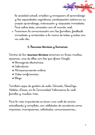la sociedad actual, ampliar y enriquecer el aprendizaje
y las capacidades cognitivas, participación activa en su
propio aprendizaje, interacción y respuesta inmediata.
Pero sobre todo, conexión con el mundo real.
✔ Favorecer la comunicación con las familias, feedback
inmediato y contenidos a la mano de todos y todas con
un solo clic.
4, Recursos técnicos y humanos
Dentro de los recursos técnicos tenemos en linea muchas
opciones, una de ellas son las que ofrece Google:
➔ Mensajería electrónica
➔ Calendario
➔ Almacenamiento online
➔ Video conferencias
➔ Blogs
También apps de gestión de aula: Edmodo, ClassDojo,
Additio, iDoceo, en la Comunidad Valenciana la web
familia y muchas más.
Pero lo más importante es tener una web de centro
actualizada y completa, con utilidades de secretaria como
impresos, inscripciones, solicitudes, comunicaciones,…
4
 