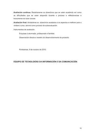 Avaliación continua. Rexistraranse os obxectivos que se vaian acadando así como
as dificultades que se vaian atopando durante o proceso e reflexionarase e
buscaranse as súas causas.

Avaliación final. Anotaránse os obxectivos acadados e os aspectos a mellorar para o
vindeiro curso; servirá como proceso de autoevaluación.

Instrumentos de avaliación.

       Enquisas ó alumnado, profesorado e familias.

       Observación directa e rexistro do desenvolvemento do proxecto.




       Ponteareas, 8 de outubro de 2010.




EQUIPO DE TECNOLOXÍAS DA INFORMACIÓN E DA COMUNICACIÓN




                                                                                10
 
