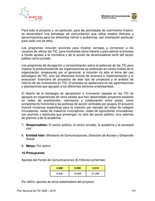 Para todo el proyecto y, en particular, para las actividades de cubrimiento masivo,
   se desarrollará una estrategia de comunicación que utilice medios diversos y
   aproximaciones para los diferentes nichos o audiencias, con orientación particular
   para cada uno de ellos.

   Los programas incluirán acciones para mostrar ventajas y convencer a los
   usuarios de utilizar las TIC, para mostrarles cómo hacerlo y para jalonar el proceso
   a través ajustes a la normativa y de la acción de dinamizadores tanto del sector
   público como privado.

   Los programas de divulgación y concientización sobre el potencial de las TIC para
   mejorar la productividad de las organizaciones se realizarán en varios niveles de la
   organización, empezando por el gerencial, e incluirán no sólo el tema del uso
   estratégico de TIC, sino las diferentes formas de tenencia e implementación y la
   evaluación financiera de proyectos de este tipo de proyectos y el análisis de
   retorno de las inversiones en TIC. El proceso se apalancará en las agremiaciones
   y asociaciones que agrupan a los diferentes sectores empresariales.

   El diseño de la estrategia de apropiación e innovación basada en las TIC se
   apoyará en experiencias de otros países que han desarrollado proyectos basados
   en redes de practicantes, voluntarios y colaboración entre pares, como
   complemento horizontal a las políticas de acción verticales por grupos. El proyecto
   incluirá iniciativas específicas para la creación por ejemplo de redes de colegios
   innovadores, redes de maestros innovadores, redes de agricultores innovadores,
   con premios y estímulos que provengan no sólo del sector público, sino además
   de gremios y de la academia.

   7. Responsables: El sector público, el sector privado, la academia y la sociedad
      civil.

   8. Entidad líder: Ministerio de Comunicaciones, Dirección de Acceso y Desarrollo
      Social

   9. Metas: Por definir

   10. Presupuesto

   Aportes del Fondo de Comunicaciones ($ millones corrientes):

                                   2.008   2.009        2.010

                                   9.900   19.390      21.060


   Por definir aportes de otros stakeholders del proyecto

Plan Nacional de TIC 2008 – 2019                                                     101
 