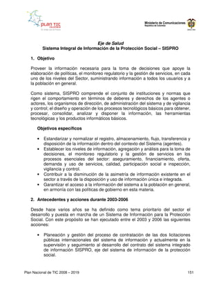 Eje de Salud
           Sistema Integral de Información de la Protección Social – SISPRO

   1. Objetivo

   Proveer la información necesaria para la toma de decisiones que apoye la
   elaboración de políticas, el monitoreo regulatorio y la gestión de servicios, en cada
   uno de los niveles del Sector, suministrando información a todos los usuarios y a
   la población en general.

   Como sistema, SISPRO comprende el conjunto de instituciones y normas que
   rigen el comportamiento en términos de deberes y derechos de los agentes o
   actores, los organismos de dirección, de administración del sistema y de vigilancia
   y control; el diseño y operación de los procesos tecnológicos básicos para obtener,
   procesar, consolidar, analizar y disponer la información, las herramientas
   tecnológicas y los productos informáticos básicos.

       Objetivos específicos

       •   Estandarizar y normalizar el registro, almacenamiento, flujo, transferencia y
           disposición de la información dentro del contexto del Sistema (agentes).
       •   Establecer los niveles de información, agregación y análisis para la toma de
           decisiones, el monitoreo regulatorio y la gestión de servicios en los
           procesos esenciales del sector: aseguramiento, financiamiento, oferta,
           demanda y uso de servicios, calidad, participación social e inspección,
           vigilancia y control.
       •   Contribuir a la disminución de la asimetría de información existente en el
           sector a través de la disposición y uso de información única e integrada.
       •   Garantizar el acceso a la información del sistema a la población en general,
           en armonía con las políticas de gobierno en esta materia.

   2. Antecedentes y acciones durante 2003-2006

   Desde hace varios años se ha definido como tema prioritario del sector el
   desarrollo y puesta en marcha de un Sistema de Información para la Protección
   Social. Con este propósito se han ejecutado entre el 2003 y 2006 las siguientes
   acciones:

       •   Planeación y gestión del proceso de contratación de las dos licitaciones
           públicas internacionales del sistema de información y actualmente en la
           supervisión y seguimiento al desarrollo del contrato del sistema integrado
           de información SISPRO, eje del sistema de información de la protección
           social.


Plan Nacional de TIC 2008 – 2019                                                      151
 