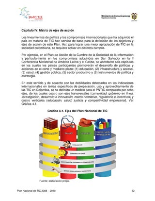Capítulo IV. Matriz de ejes de acción

   Los lineamientos de política y los compromisos internacionales que ha adquirido el
   país en materia de TIC han servido de base para la definición de los objetivos y
   ejes de acción de este Plan. Así, para lograr una mejor apropiación de TIC en la
   sociedad colombiana, se requiere actuar en distintos campos.

   Por ejemplo, en el Plan de Acción de la Cumbre de la Sociedad de la Información
   y particularmente en los compromisos adquiridos en San Salvador en la II
   Conferencia Ministerial de América Latina y el Caribe, se acordaron seis capítulos
   en los cuales los países participantes promoverán el desarrollo de políticas y
   acciones en el corto y mediano plazo: (1) educación, (2) infraestructura y acceso,
   (3) salud, (4) gestión pública, (5) sector productivo y (6) instrumentos de política y
   estrategia.

   En este sentido y de acuerdo con las debilidades detectadas en los indicadores
   internacionales en temas específicos de preparación, uso y aprovechamiento de
   las TIC en Colombia, se ha definido un modelo para el PNTIC compuesto por ocho
   ejes, de los cuales cuatro son ejes transversales (comunidad, gobierno en línea,
   investigación, desarrollo e innovación, marco normativo, regulatorio e incentivos) y
   cuatro verticales (educación, salud, justicia y competitividad empresarial). Ver
   Gráfica 4.1.

                         Gráfica 4.1. Ejes del Plan Nacional de TIC




                  Fuente: elaboración propia


Plan Nacional de TIC 2008 – 2019                                                       52
 