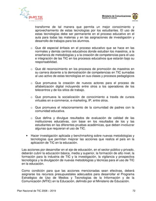 transforme de tal manera que permita un mejor conocimiento y
              aprovechamiento de estas tecnologías por los estudiantes. El uso de
              estas tecnologías debe ser permanente en el proceso educativo en el
              aula para todas las materias y en las asignaciones de investigación y
              desarrollo de trabajos para los alumnos.

           o Que dé especial énfasis en el proceso educativo que se hace en las
             normales y demás centros educativos donde estudian los maestros, a la
             enseñanza de metodologías y a la creación de competencias para el uso
             e integración de las TIC en los procesos educativos que estarán bajo su
             responsabilidad.

           o Que dé reconocimiento en los procesos de promoción de maestros en
             su carrera docente a la demostración de competencias en TIC sumadas
             al uso activo de estas tecnologías en sus clases y procesos pedagógicos

           o Que promueva la creación de nuevos actores para el proceso de
             alfabetización digital incluyendo entre otros a los operadores de los
             telecentros y de los sitios de trabajo.

           o Que promueva la socialización de conocimiento a través de cursos
             virtuales en e-commerce, e-marketing, IP, entre otros.

           o Que promueva el relacionamiento de la comunidad de padres con la
             comunidad educativa.

           o Que defina y divulgue resultados de evaluación de calidad de las
             instituciones educativas, con base en los resultados de los y las
             estudiantes en las diferentes pruebas académicas, que deben involucrar
             algunas que requieran el uso de TIC.

       •   Hacer investigación aplicada y benchmarking sobre nuevas metodologías y
           tecnologías que permitan mejorar las acciones que realiza el país en la
           aplicación de TIC en la educación.

   Las acciones por desarrollar en el eje de educación, en el sector público y privado,
   deberán cubrir la educación básica, media y superior, la formación de alto nivel, la
   formación para la industria de TIC y la investigación, la vigilancia y prospectiva
   tecnológica y la divulgación de nuevas metodologías y técnicas para el uso de TIC
   en la educación.

   Como condición para que las acciones mencionadas sean efectivas, deberá
   asignarse los recursos presupuestales adecuados para desarrollar el Programa
   Estratégico de Uso de Medios y Tecnologías de la Información y de la
   Comunicación (MTIC) en la Educación, definido por el Ministerio de Educación.


Plan Nacional de TIC 2008 – 2019                                                     72
 
