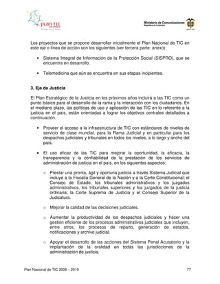 Los proyectos que se propone desarrollar inicialmente el Plan Nacional de TIC en
   este eje o línea de acción son los siguientes (ver tercera parte: anexo):

       •   Sistema Integral de Información de la Protección Social (SISPRO), que se
           encuentra en desarrollo.

       •   Telemedicina que aún se encuentra en sus etapas incipientes.


   3. Eje de Justicia

   El Plan Estratégico de la Justicia en los próximos años incluirá a las TIC como un
   punto básico para el desarrollo de la rama y la interacción con los ciudadanos. En
   el mediano plazo, las políticas de uso y aplicación de las TIC en lo referente a la
   justicia en el país, están orientadas a lograr los objetivos centrales detallados a
   continuación.

       •   Proveer el acceso a la infraestructura de TIC con estándares de niveles de
           servicio de clase mundial, para la Rama Judicial y en particular para los
           despachos judiciales y tribunales en todos los niveles, a lo largo y ancho del
           país.

       •   El uso eficaz de las TIC para mejorar la oportunidad, la eficacia, la
           transparencia y la confiabilidad de la prestación de los servicios de
           administración de justicia en el país, en los siguientes aspectos:

           o Prestar una pronta, ágil y oportuna justicia a través Sistema Judicial que
             incluye a la Fiscalía General de la Nación y a la Corte Constitucional; el
             Consejo de Estado, los tribunales administrativos y los juzgados
             administrativos, los tribunales superiores y los juzgados de la justicia
             ordinaria; la Corte Suprema de Justicia y el Consejo Superior de la
             Judicatura.

           o Mejorar la calidad de las decisiones judiciales.

           o Aumentar la productividad de los despachos judiciales y hacer una
             gestión eficiente de los procesos administrativos judiciales que incluyen,
             entre otros, los procesos de reparto, generación de estados,
             notificaciones y archivo judicial.

           o Apoyar el desarrollo de las acciones del Sistema Penal Acusatorio y la
             implantación de la oralidad en todas las jurisdicciones de la
             administración de justicia.



Plan Nacional de TIC 2008 – 2019                                                       77
 