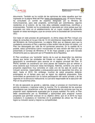 documento. También se ha nutrido de las opiniones de todos aquellos que han
   ingresado en la página Web del Plan (www.colombiaplantic.org). Al mismo tiempo,
   ha consultado un comité de expertos designado por la Ministra de
   Comunicaciones, para este propósito, conformado por colombianos, algunos
   residentes en el exterior, de las más altas calidades académicas, científicas y
   empresariales. También se ha considerado lo ejecutado por otros países que han
   avanzado con éxito en el establecimiento de un nuevo modelo de desarrollo
   basado en estas tecnologías y que se conoce como la Sociedad del Conocimiento
   (SC).

   Con base en este proceso de participación, la última etapa del Plan incluyó una
   etapa de consultas en la que más de 13 mil colombianos respondieron al llamado
   del Ministerio de Comunicaciones. La página Web que se dispuso para que la
   ciudadanía conociera el Plan y aportara a éste recibió más de trece mil visitas, y el
   Plan fue descargado por más de mil quinientas personas. En la medida de lo
   posible, estos comentarios fueron incorporados en esta versión del Plan que fue
   presentada al Consejo de Ministros el 19 de mayo pasado y que será lanzada
   oficialmente para su ejecución por el Presidente de la República.

   El Plan constituye una “sombrilla” dentro de la cual se desarrollan los distintos
   planes que tienen las entidades del Estado en materia de TIC. Sólo así se
   garantizará la coordinación para avanzar en el objetivo principal del Plan. El
   PNTIC también se coordinará con otros planes del Gobierno que se refieren a
   otros sectores que involucran estas tecnologías. Además, contiene una serie de
   proyectos específicos muy concretos en cada uno de los ejes de acción que
   incluyen acciones, responsables y presupuestos para los siguientes tres años, es
   decir, hasta el 2010. Sin embargo, muchos de estos proyectos deberán
   prolongarse en el tiempo para que se logren los objetivos propuestos. Esta
   continuidad se garantizará con la activa participación del sector privado y de las
   regiones en la estructura institucional, la cual será responsable de la ejecución del
   Plan en los próximos años.

   El reto de ejecutarlo es grande y, además, exige un proceso en movimiento que
   permita revisarse y mejorarse sobre la marcha. Por la velocidad de los avances
   tecnológicos que caracterizan a las TIC, probablemente las acciones que hoy se
   proponen sean rápidamente superadas por la propia realidad. Por tanto, el Plan
   debe caracterizarse por su flexibilidad y oportunidad para proponer nuevos
   proyectos que permitan avanzar en su objetivo último: que en el 2019 no haya
   ciudadano ni ciudadana en Colombia sin la posibilidad de utilizar las TIC para
   lograr su inclusión social y mejorar su competitividad.




Plan Nacional de TIC 2008 – 2019                                                      9
 