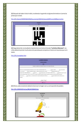 2.3 Despuésde habervistoel video,resolverásel siguiente crucigramateniendoencuentalas
pistasque se dará.
file:///C:/Users/COORDINACION/Documents/JESSICA/Jessica%20Torres%20Gaviria.htm
2.4 Seguidamente,laestudiante maestraharáuna lecturallamada “LaSeñora Manzana”, los
niñosdeberánprestarmuchaatenciónparadespuéscompletarel textoconlaspistasque se le
darán.
file:///G:/completar.htm
2.5 Ahora,cada estudiante deberárelacionarlaimagenconsucorrespondiente palabra
file:///G:/JESSICA/fruticas/RELACIONAR.htm
 