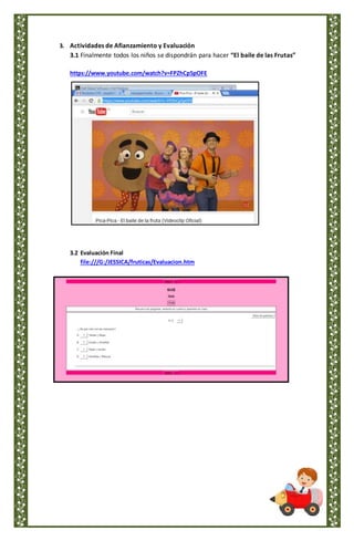 3. Actividades de Afianzamiento y Evaluación
3.1 Finalmente todos los niños se dispondrán para hacer “El baile de las Frutas”
https://www.youtube.com/watch?v=FPZhCp5pOFE
3.2 Evaluación Final
file:///G:/JESSICA/fruticas/Evaluacion.htm
 
