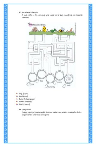 2.5 Resuelve el laberinto
A cada niño se le entregara una copia en la que encontrara en siguiente
laberinto
Frog (Sapo)
Bee (Abeja)
Butterfly (Mariposa)
Worm (Gusano)
Snail (Caracol)
2.6 Una palabra
En este ejercicio los educandos deberán traducir un palabra en español. Se les
proporcionara una letra como pista
 