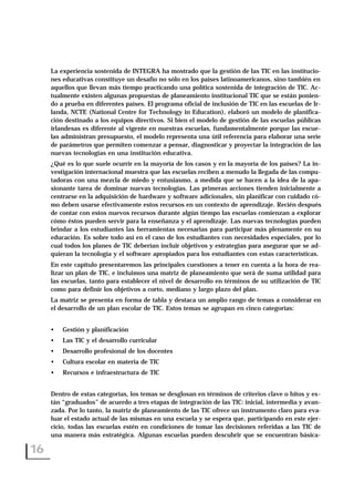La experiencia sostenida de INTEGRA ha mostrado que la gestión de las TIC en las institucio-
nes educativas constituye un desafío no sólo en los países latinoamericanos, sino también en
aquellos que llevan más tiempo practicando una política sostenida de integración de TIC. Ac-
tualmente existen algunas propuestas de planeamiento institucional TIC que se están ponien-
do a prueba en diferentes países. El programa oficial de inclusión de TIC en las escuelas de Ir-
landa, NCTE (National Centre for Technology in Education), elaboró un modelo de planifica-
ción destinado a los equipos directivos. Si bien el modelo de gestión de las escuelas públicas
irlandesas es diferente al vigente en nuestras escuelas, fundamentalmente porque las escue-
las administran presupuesto, el modelo representa una útil referencia para elaborar una serie
de parámetros que permiten comenzar a pensar, diagnosticar y proyectar la integración de las
nuevas tecnologías en una institución educativa.
¿Qué es lo que suele ocurrir en la mayoría de los casos y en la mayoría de los países? La in-
vestigación internacional muestra que las escuelas reciben a menudo la llegada de las compu-
tadoras con una mezcla de miedo y entusiasmo, a medida que se hacen a la idea de la apa-
sionante tarea de dominar nuevas tecnologías. Las primeras acciones tienden inicialmente a
centrarse en la adquisición de hardware y software adicionales, sin planificar con cuidado có-
mo deben usarse efectivamente estos recursos en un contexto de aprendizaje. Recién después
de contar con estos nuevos recursos durante algún tiempo las escuelas comienzan a explorar
cómo éstos pueden servir para la enseñanza y el aprendizaje. Las nuevas tecnologías pueden
brindar a los estudiantes las herramientas necesarias para participar más plenamente en su
educación. Es sobre todo así en el caso de los estudiantes con necesidades especiales, por lo
cual todos los planes de TIC deberían incluir objetivos y estrategias para asegurar que se ad-
quieran la tecnología y el software apropiados para los estudiantes con estas características.
En este capítulo presentaremos las principales cuestiones a tener en cuenta a la hora de rea-
lizar un plan de TIC, e incluimos una matriz de planeamiento que será de suma utilidad para
las escuelas, tanto para establecer el nivel de desarrollo en términos de su utilización de TIC
como para definir los objetivos a corto, mediano y largo plazo del plan.
La matriz se presenta en forma de tabla y destaca un amplio rango de temas a considerar en
el desarrollo de un plan escolar de TIC. Estos temas se agrupan en cinco categorías:
• Gestión y planificación
• Las TIC y el desarrollo curricular
• Desarrollo profesional de los docentes
• Cultura escolar en materia de TIC
• Recursos e infraestructura de TIC
Dentro de estas categorías, los temas se desglosan en términos de criterios clave o hitos y es-
tán “graduados” de acuerdo a tres etapas de integración de las TIC: inicial, intermedia y avan-
zada. Por lo tanto, la matriz de planeamiento de las TIC ofrece un instrumento claro para eva-
luar el estado actual de las mismas en una escuela y se espera que, participando en este ejer-
cicio, todas las escuelas estén en condiciones de tomar las decisiones referidas a las TIC de
una manera más estratégica. Algunas escuelas pueden descubrir que se encuentran básica-
16
 