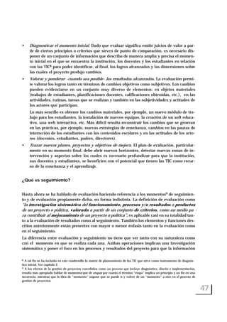• Diagnosticar el momento inicial. Dado que evaluar significa emitir juicios de valor a par-
tir de ciertos principios o criterios que sirven de punto de comparación, es necesario dis-
poner de un conjunto de información que describa de manera amplia y precisa el momen-
to inicial en el que se encuentra la institución, los docentes y los estudiantes en relación
con las TIC8 para poder identificar, al final, los logros alcanzados y las dimensiones sobre
las cuales el proyecto produjo cambios.
• Valorar y ponderar –cuando sea posible- los resultados alcanzados. La evaluación permi-
te valorar los logros tanto en términos de cambios objetivos como subjetivos. Los cambios
pueden evidenciarse en un conjunto muy diverso de elementos: en objetos materiales
(trabajos de estudiantes, planificaciones docentes, calificaciones obtenidas, etc.), en las
actividades, rutinas, tareas que se realizan y también en las subjetividades y actitudes de
los actores que participan.
Lo más sencillo es obtener los cambios materiales, por ejemplo, un nuevo módulo de tra-
bajo para los estudiantes, la instalación de nuevos equipos, la creación de un soft educa-
tivo, una web interactiva, etc. Más difícil resulta reconstruir los cambios que se generan
en las prácticas, por ejemplo, nuevas estrategias de enseñanza, cambios en las pautas de
interacción de los estudiantes con los contenidos escolares y en las actitudes de los acto-
res (docentes, estudiantes, padres, directores).
• Trazar nuevos planes, proyectos y objetivos de mejora. El plan de evaluación, particular-
mente en su momento final, debe abrir nuevos horizontes, detectar nuevas zonas de in-
tervención y aspectos sobre los cuales es necesario profundizar para que la institución,
sus docentes y estudiantes, se beneficien con el potencial que tienen las TIC como recur-
so de la enseñanza y el aprendizaje.
¿Qué es seguimiento?
Hasta ahora se ha hablado de evaluación haciendo referencia a los momentos9 de seguimien-
to y de evaluación propiamente dicha, en forma indistinta. La definición de evaluación como
“la investigación sistemática del funcionamiento, procesos y/o resultados o productos
de un proyecto o política, valorada a partir de un conjunto de criterios, como un medio pa -
ra contribuir al mejoramiento de un proyecto o política”, es aplicable casi en su totalidad tan-
to a la evaluación de resultados como al seguimiento. También los elementos y funciones des-
critos anteriormente están presentes con mayor o menor énfasis tanto en la evaluación como
en el seguimiento.
La diferencia entre evaluación y seguimiento no tiene que ver tanto con su naturaleza como
con el momento en que se realiza cada una. Ambas operaciones implican una investigación
sistemática y poner el foco en los procesos y resultados del proyecto para que la información
47
8 A tal fin se ha incluido en este cuadernillo la matriz de planeamiento de las TIC que sirve como instrumento de diagnós-
tico inicial. Ver capítulo 2.
9 A los efectos de la gestión de proyectos concebidos como un proceso que incluye diagnóstico, diseño e implementación,
resulta más apropiado hablar de momentos que de etapas por cuanto el término “etapa” implica un principio y un fin en una
secuencia, mientras que la idea de “momento” supone que se puede ir y volver de un “momento” a otro en el proceso de
gestión de proyectos.
 