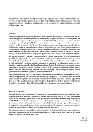 ria, permite a los docentes hacer la evaluación del software y los sitios de Internet como par-
te de su tiempo de preparación de clase. Esta disposición permite a los docentes compartir
sus conocimientos y ayudarse mutuamente, de ser necesario, al evaluar materiales antes de
utilizarlos en clase.
Laptops
Las laptops y otros dispositivos portátiles, tales como las computadoras de mano, son dos al-
ternativas posibles a las computadoras de escritorio de gran tamaño. Una laptop puede ser
muy beneficiosa para un docente pues su portabilidad facilita el uso de la computadora “en
cualquier momento y lugar”. Muchas escuelas ya han comprado laptops para el uso de los do-
centes y se les permite a ellos llevarse las computadoras a su casa para evaluar el software
multimedia, preparar material digital o buscar material en Internet. Como las laptops pueden
transportarse fácilmente dentro de la escuela, también pueden ser utilizadas de manera muy
efectiva por los docentes para enseñar a clases enteras o grupos cuando se las utiliza en com-
binación con un dispositivo de proyección (por ejemplo, un televisor o un proyector digital).
En algunas escuelas se provee a los estudiantes de laptops (por ejemplo, a los estudiantes con
necesidades especiales). Esto puede tener consecuencias en la infraestructura escolar, ya que
los estudiantes necesitarán tener acceso a la electricidad y a la red de la escuela. Si la escue-
la está “cableada”, con tomacorrientes eléctricos y puntos de red adecuados, o una red ina-
lámbrica, las laptops pueden facilitar el aprendizaje flexible de individuos o pequeños grupos
en cualquier lugar de la escuela. Aunque el precio de las laptops baja continuamente, siguen
siendo artículos relativamente costosos y su portabilidad y tamaño compacto pueden causar
problemas adicionales de seguridad dentro de la escuela.
Las computadoras de mano (o “de bolsillo”) son pequeños dispositivos portátiles con capaci-
dad de computación, de almacenar información y recuperarla. Los modelos más recientes
traen teclados integrados en miniatura y versiones reducidas de varios sistemas operativos
bien conocidos y aplicaciones de software. Estos dispositivos permiten que la tecnología sea
accesible, económica y divertida tanto para los docentes como para los estudiantes.
Red de la escuela
Una red permite a las computadoras comunicarse entre sí y compartir los dispositivos e infor-
mación de manera eficiente. Permite el acceso de muchos usuarios a la vez a las aplicaciones
de software, a Internet, periféricos (como por ejemplo escáneres e impresoras) y dispositivos
de CD-ROM desde diferentes lugares de la red. Las aplicaciones y hardware en clase, sala de
profesores y sala de informática pueden ser controladas desde un único punto de control. Es-
ta disposición aumenta la protección de las computadoras de escritorio y permite controlar el
acceso de los usuarios a ciertos programas y archivos específicos.
Es importante pensar con cuidado en las soluciones de red más adecuadas para asegurarse
que sean compatibles con la infraestructura existente en la escuela. Este esfuerzo permitirá
lograr un aprendizaje en TIC más rico.
83
 