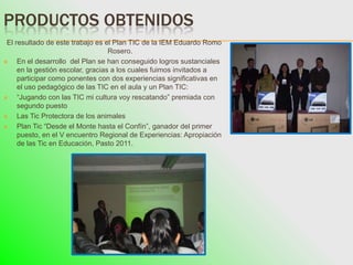 PRODUCTOS OBTENIDOS
 El resultado de este trabajo es el Plan TIC de la IEM Eduardo Romo
                                   Rosero.
    En el desarrollo del Plan se han conseguido logros sustanciales
     en la gestión escolar, gracias a los cuales fuimos invitados a
     participar como ponentes con dos experiencias significativas en
     el uso pedagógico de las TIC en el aula y un Plan TIC:
    “Jugando con las TIC mi cultura voy rescatando” premiada con
     segundo puesto
    Las Tic Protectora de los animales
    Plan Tic “Desde el Monte hasta el Confín”, ganador del primer
     puesto, en el V encuentro Regional de Experiencias: Apropiación
     de las Tic en Educación, Pasto 2011.
 