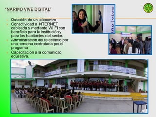 “NARIÑO VIVE DIGITAL”

   Dotación de un telecentro
   Conectividad a INTERNET
    cableada y mediante WI FI con
    beneficio para la institución y
    para los habitantes del sector.
   Administración del telecentro por
    una persona contratada por el
    programa
   Capacitación a la comunidad
    educativa.
 
