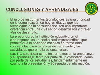 CONCLUSIONES Y APRENDIZAJES
   El uso de instrumentos tecnológicos es una prioridad
    en la comunicación de hoy en día, ya que las
    tecnologías de la comunicación son una importante
    diferencia entre una civilización desarrollada y otra en
    vías de desarrollo.
   La presencia de la institución educativa en el
    ciberespacio, es un hecho casi imprescindible que
    permite que la sociedad conozca de forma más
    concreta las características de cada sede y las
    actividades que en ella se desarrollan.
   Las TIC se utilizan como instrumentos en la enseñanza
    y el aprendizaje, tanto por parte del profesorado, como
    por parte de los estudiantes, fundamentalmente en
    cuanto a la presentación y búsqueda de información.
 