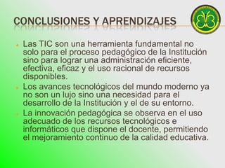 CONCLUSIONES Y APRENDIZAJES
   Las TIC son una herramienta fundamental no
    solo para el proceso pedagógico de la Institución
    sino para lograr una administración eficiente,
    efectiva, eficaz y el uso racional de recursos
    disponibles.
   Los avances tecnológicos del mundo moderno ya
    no son un lujo sino una necesidad para el
    desarrollo de la Institución y el de su entorno.
   La innovación pedagógica se observa en el uso
    adecuado de los recursos tecnológicos e
    informáticos que dispone el docente, permitiendo
    el mejoramiento continuo de la calidad educativa.
 
