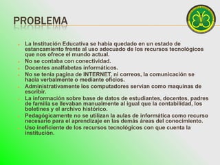 PROBLEMA
   La Institución Educativa se había quedado en un estado de
    estancamiento frente al uso adecuado de los recursos tecnológicos
    que nos ofrece el mundo actual.
   No se contaba con conectividad.
   Docentes analfabetas informáticos.
   No se tenia pagina de INTERNET, ni correos, la comunicación se
    hacia verbalmente o mediante oficios.
   Administrativamente los computadores servían como maquinas de
    escribir.
   La información sobre base de datos de estudiantes, docentes, padres
    de familia se llevaban manualmente al igual que la contabilidad, los
    boletines y el archivo histórico.
   Pedagógicamente no se utilizan la aulas de informática como recurso
    necesario para el aprendizaje en las demás áreas del conocimiento.
   Uso ineficiente de los recursos tecnológicos con que cuenta la
    institución.
 