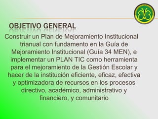OBJETIVO GENERAL
Construir un Plan de Mejoramiento Institucional
      trianual con fundamento en la Guía de
   Mejoramiento Institucional (Guía 34 MEN), e
  implementar un PLAN TIC como herramienta
  para el mejoramiento de la Gestión Escolar y
 hacer de la institución eficiente, eficaz, efectiva
   y optimizadora de recursos en los procesos
       directivo, académico, administrativo y
              financiero, y comunitario
 