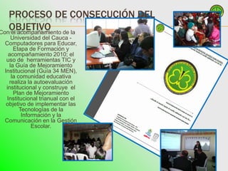 PROCESO DE CONSECUCIÓN DEL
   OBJETIVO
Con el acompañamiento de la
    Universidad del Cauca -
 Computadores para Educar,
     Etapa de Formación y
   acompañamiento 2010; el
  uso de herramientas TIC y
   la Guía de Mejoramiento
 Institucional (Guía 34 MEN),
    la comunidad educativa
   realiza la autoevaluación
  institucional y construye el
     Plan de Mejoramiento
  Institucional trianual con el
  objetivo de implementar las
        Tecnologías de la
         Información y la
 Comunicación en la Gestión
             Escolar.
 