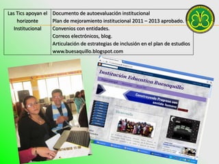 Las Tics apoyan el Documento de autoevaluación institucional
     horizonte     Plan de mejoramiento institucional 2011 – 2013 aprobado.
   Institucional   Convenios con entidades.
                   Correos electrónicos, blog.
                   Articulación de estrategias de inclusión en el plan de estudios
                   www.buesaquillo.blogspot.com
 