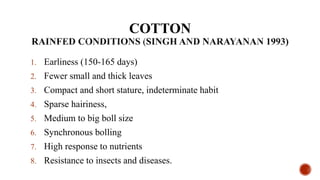 COTTON
1. Earliness (150-165 days)
2. Fewer small and thick leaves
3. Compact and short stature, indeterminate habit
4. Sparse hairiness,
5. Medium to big boll size
6. Synchronous bolling
7. High response to nutrients
8. Resistance to insects and diseases.
 