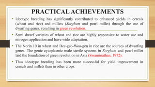 PRACTICALACHIEVEMENTS
• Ideotype breeding has significantly contributed to enhanced yields in cereals
(wheat and rice) and millets (Sorghum and pearl millet) through the use of
dwarfing genes, resulting in green revolution.
• Semi dwarf varieties of wheat and rice are highly responsive to water use and
nitrogen application and have wide adaptation.
• The Norin 10 in wheat and Dee-geo-Woo-gen in rice are the sources of dwarfing
genes. The genic cytoplasmic male sterile systems in Sorghum and pearl millet
laid the foundation of green revolution in Asia (Swaminathan, 1972).
• Thus ideotype breeding has been more successful for yield improvement in
cereals and millets than in other crops.
 