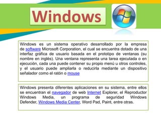 Windows es un sistema operativo desarrollado por la empresa
de software Microsoft Corporation, el cual se encuentra dotado de una
interfaz gráfica de usuario basada en el prototipo de ventanas (su
nombre en inglés). Una ventana representa una tarea ejecutada o en
ejecución, cada una puede contener su propio menú u otros controles,
y el usuario puede ampliarla o reducirla mediante un dispositivo
señalador como el ratón o mouse
Windows presenta diferentes aplicaciones en su sistema, entre ellos
se encuentran el navegador de web Internet Explorer, el Reproductor
Windows Media, un programa de seguridad Windows
Defender, Windows Media Center, Word Pad, Paint, entre otras.
Windows
 