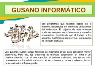 GUSANO INFORMÁTICO
son programas que realizan copias de sí
mismos, alojándolas en diferentes ubicaciones
del ordenador. El objetivo de este malware
suele ser colapsar los ordenadores y las redes
informáticas, impidiendo así el trabajo a los
usuarios. A diferencia de los virus, los gusanos
no infectan archivos.
Los gusanos suelen utilizar técnicas de ingeniería social para conseguir mayor
efectividad. Para ello, los creadores de malware seleccionan un tema o un
nombre atractivo con el que camuflar el archivo malicioso. Los temas más
recurrentes son los relacionados con el sexo, famosos, temas morbosos, temas
de actualidad o software pirata.
 