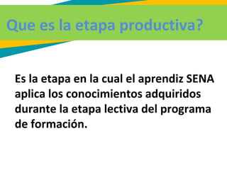 Que es la etapa productiva?
Es la etapa en la cual el aprendiz SENA
aplica los conocimientos adquiridos
durante la etapa lectiva del programa
de formación.
 