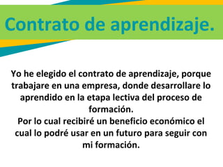 Contrato de aprendizaje.
Yo he elegido el contrato de aprendizaje, porque
trabajare en una empresa, donde desarrollare lo
aprendido en la etapa lectiva del proceso de
formación.
Por lo cual recibiré un beneficio económico el
cual lo podré usar en un futuro para seguir con
mi formación.
 
