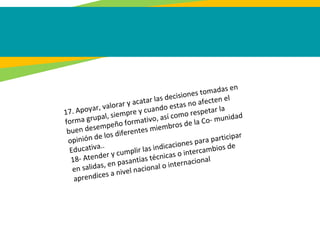 17. Apoyar, valorar y acatar las decisiones tomadas en
forma grupal, siempre y cuando estas no afecten el
buen desempeño formativo, así como respetar la
opinión de los diferentes miembros de la Co- munidad
Educativa..
18- Atender y cumplir las indicaciones para participar
en salidas, en pasantías técnicas o intercambios de
aprendices a nivel nacional o internacional
 