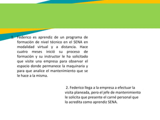 1. Federico es aprendiz de un programa de
formación de nivel técnico en el SENA en
modalidad virtual y a distancia. Hace
cuatro meses inició su proceso de
formación y su instructor le ha solicitado
que visite una empresa para observar el
espacio donde permanece la maquinaria y
para que analice el mantenimiento que se
le hace a la misma.
2. Federico llega a la empresa a efectuar la
visita planeada, pero el jefe de mantenimiento
le solicita que presente el carné personal que
lo acredita como aprendiz SENA.
 