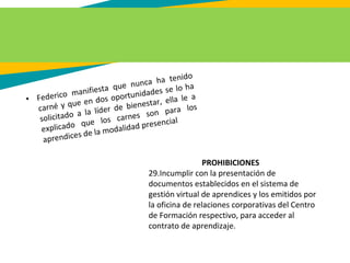 • Federico manifiesta que nunca ha tenido
carné y que en dos oportunidades se lo ha
solicitado a la líder de bienestar, ella le a
explicado que los carnes son para los
aprendices de la modalidad presencial
PROHIBICIONES
29.Incumplir con la presentación de
documentos establecidos en el sistema de
gestión virtual de aprendices y los emitidos por
la oficina de relaciones corporativas del Centro
de Formación respectivo, para acceder al
contrato de aprendizaje.
 