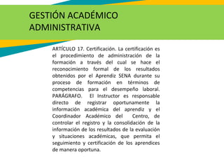 ARTÍCULO 17. Certificación. La certificación es
el procedimiento de administración de la
formación a través del cual se hace el
reconocimiento formal de los resultados
obtenidos por el Aprendiz SENA durante su
proceso de formación en términos de
competencias para el desempeño laboral.
PARÁGRAFO. El Instructor es responsable
directo de registrar oportunamente la
información académica del aprendiz y el
Coordinador Académico del Centro, de
controlar el registro y la consolidación de la
información de los resultados de la evaluación
y situaciones académicas, que permita el
seguimiento y certificación de los aprendices
de manera oportuna.
GESTIÓN ACADÉMICO
ADMINISTRATIVA
 