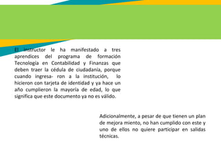 El instructor le ha manifestado a tres
aprendices del programa de formación
Tecnología en Contabilidad y Finanzas que
deben traer la cédula de ciudadanía, porque
cuando ingresa- ron a la institución, lo
hicieron con tarjeta de identidad y ya hace un
año cumplieron la mayoría de edad, lo que
significa que este documento ya no es válido.
Adicionalmente, a pesar de que tienen un plan
de mejora miento, no han cumplido con este y
uno de ellos no quiere participar en salidas
técnicas.
 