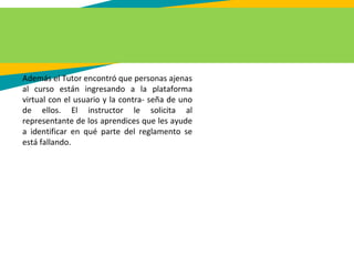 Además el Tutor encontró que personas ajenas
al curso están ingresando a la plataforma
virtual con el usuario y la contra- seña de uno
de ellos. El instructor le solicita al
representante de los aprendices que les ayude
a identificar en qué parte del reglamento se
está fallando.
 