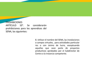 PROHIBICIONES
ARTÍCULO 10°. Se considerarán
prohibiciones para los aprendices del
SENA, las siguientes:
8. Utilizar el nombre del SENA, las instalaciones
o campos virtuales, para actividades particular
res o con ánimo de lucro, exceptuando
aquellas que sean parte de proyectos
productivos aprobados por el Subdirector de
Centro o la instancia competente.
 