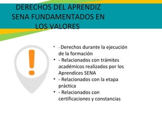 DERECHOS DEL APRENDIZ
SENA FUNDAMENTADOS EN
LOS VALORES
• - Derechos durante la ejecución
de la formación
• - Relacionados con trámites
académicos realizados por los
Aprendices SENA
• - Relacionados con la etapa
práctica
• - Relacionados con
certificaciones y constancias
 