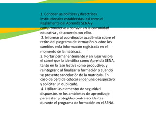 1. Conocer las políticas y directrices
institucionales establecidas, así como el
Reglamento del Aprendiz SENA y
comprometerse a convivir en la comunidad
educativa , de acuerdo con ellos.
2. Informar al coordinador académico sobre el
retiro del programa de formación o sobre los
cambios en la información registrada en el
momento de la matrícula.
3. Portar permanentemente y en lugar visible
el carné que lo identifica como Aprendiz SENA,
tanto en la fase lectiva como productiva, y
reintegrarlo al finalizar la formación o cuando
se presente cancelación de la matricula. En
caso de pérdida colocar el denuncio respectivo
y solicitar un duplicado.
4. Utilizar los elementos de seguridad
dispuestos en los ambientes de aprendizaje
para estar protegidos contra accidentes
durante el programa de formación en el SENA.
 