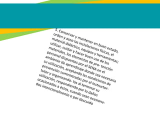 5. Conservar y mantener en buen estado,
orden y aseo las instalaciones físicas, el
material didáctico, equipos y herramientas;
utilizar, cuidar y hacer buen uso de los
materiales, los elementos de pro- tención
personal dispuestos por el SENA en el
ambiente de aprendizaje donde sea necesaria
su utilización, aceptando las condiciones de
prevención suministradas por el Instructor-
tutor y organizando- los al terminar su
utilización, respondiendo por lo daños
ocasionados a éstos, cuando sean ocasiona-
dos intencionalmente o por descuido
 